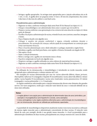 Manual de Normas e Procedimentos para Vacinação
47
•	 Seringa e agulha apropriadas. As seringas mais apropriadas para a injeção subcutânea são as de
1 mL e 2 mL. A agulha deve ser pequena (entre 13 mm e 20 mm de comprimento), fina (entre
4 dec/mm e 6 dec/mm de calibre) e com bisel curto.
Procedimentos para a administração
•	 Higienize as mãos, conforme orientação dada nesta Parte III do Manual (no tópico 6.1.1).
•	 Cheque o imunobiológico a ser administrado, bem como o usuário que irá recebê-lo.
•	 Prepare a vacina conforme a sua apresentação e/ou a remova tal como descrito no tópico 6.2 desta
parte do Manual.
•	 Escolha o local para a administração da vacina, evitando locais com cicatrizes, manchas, tatuagens
e lesões.
•	 Faça a limpeza da pele com algodão seco.
•	 Coloque o usuário em posição confortável e segura, evitando acidentes durante o
procedimento. Na vacinação de crianças, solicite ajuda do acompanhante na contenção para
evitar movimentos bruscos.
•	 Pince o local da administração com o dedo indicador e o polegar, mantendo a região firme.
•	 Introduza a agulha com bisel para baixo, com rapidez e firmeza, formando um ângulo de 90º.
•	 Não aspire o local.
•	 Injete a solução lentamente.
•	 Retire a seringa com a agulha em movimento único e firme.
•	 Faça leve compressão no local com algodão seco.
•	 Despreze a seringa e a agulha utilizadas na caixa coletora de material perfurocortante.
•	 Higienize as mãos conforme orientação dada nesta Parte III do Manual (no tópico 6.1.1).
6.3.2.3 Via intramuscular (IM)
Na utilização da via intramuscular, o imunobiológico é introduzido no tecido muscular, sendo
apropriado para a administração o volume máximo até 5 mL.
São exemplos de vacinas administradas por essa via: vacina adsorvida difteria, tétano, pertussis,
Haemophilus influenzae b (conjugada) e hepatite B (recombinante); vacina adsorvida difteria e tétano
adulto; vacina hepatite B (recombinante); vacina raiva (inativada); vacina pneumocócica 10 valente
(conjugada) e vacina poliomielite 1, 2 e 3 (inativada).
As regiões anatômicas selecionadas para a injeção intramuscular devem estar distantes dos grandes
nervos e de vasos sanguíneos, sendo que o músculo vasto lateral da coxa e o músculo deltoide são as
áreas mais utilizadas.
Notas:
•	A região glútea é uma opção para a administração de determinados tipos de soros (antirrábico, por
exemplo) e imunoglobulinas (anti-hepatite B e varicela, como exemplos).
•	A área ventroglútea é uma região anatômica alternativa para a administração de imunobiológicos
por via intramuscular, devendo ser utilizada por profissionais capacitados.
A quantidade de imunobiológicos disponíveis atualmente muitas vezes torna necessária a utilização
da mesma região muscular para a administração concomitante de duas vacinas. O músculo vasto
lateral da coxa, por exemplo, devido à sua grande massa muscular, é o local recomendado para a
administração simultânea de duas vacinas, principalmente em crianças menores de 2 anos de idade.
 