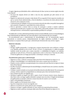 48
Secretaria de Vigilância em Saúde / MS
A seguir, algumas peculiaridades sobre a administração de duas vacinas na mesma região muscular
(vasto lateral):
•	 Os locais das injeções devem ser sobre o eixo da coxa, separados por pelo menos 2,5 cm
de distância.
•	 Registre na caderneta de vacinação o lado direito (D) ou esquerdo (E) do respectivo membro em
que as vacinas foram administradas, a fim de identificar a ocorrência de evento adverso local e
associá-lo com a respectiva vacina.
•	 Aadministraçãodemúltiplasvacinasemummesmomúsculonãoreduzoseupoderimunogênico
nem aumenta a frequência e a gravidade dos eventos adversos.
•	 Deve-se aproveitar a mesma visita ao serviço de vacinação e vacinar o usuário conforme
esquema preconizado para os grupos e/ou a faixa etária, oferecendo proteção contra as doenças
imunopreveníveis e minimizando as oportunidades perdidas de vacinação.
Noadulto,deve-seevitaraadministraçãodeduasvacinasnomesmodeltoide,excetoseosimunobiológicos
forem administrados por diferentes vias (uma subcutânea e outra intramuscular, por exemplo).
Os procedimentos para a administração de imunobiológicos por via intramuscular seguem
basicamente os mesmos passos, independentemente da região anatômica escolhida. A seguir,
apresentam-se os passos básicos para que a administração intramuscular seja correta e segura:
Materiais indicados
•	 Algodão.
•	 Seringa e agulha apropriadas. A seringa para a injeção intramuscular varia conforme o volume
a ser injetado, podendo ser de 1,0 mL, 3,0 mL e 5,0 mL. O comprimento e o calibre da agulha
também variam de acordo com a massa muscular e a solubilidade do líquido a ser injetado,
podendo ser entre 20 mm e 30 mm de comprimento e entre 5,5 dec/mm e 9 dec/mm de calibre.
O bisel da agulha deve ser longo para facilitar a introdução e alcançar o músculo.
Procedimentos gerais para a administração
•	 Higienize as mãos, conforme orientação dada nesta Parte III do Manual (no tópico 6.1.1).
•	 Cheque o imunobiológico a ser administrado, bem como o usuário que irá recebê-lo.
•	 Prepare a vacina conforme a sua apresentação e/ou a remova tal como descrito no tópico 6.2 desta
Parte III do Manual.
•	 Escolha o local para a administração do imunobiológico, evitando locais com cicatrizes, manchas,
tatuagens e lesões.
•	 Coloque o usuário sentado ou em posição de decúbito dorsal ou decúbito lateral. Na vacinação de
crianças, solicite a ajuda do acompanhante na contenção para evitar movimentos bruscos.
•	 Faça a limpeza da pele com algodão seco.
•	 Introduza a agulha em ângulo reto (90º) e aspire o local. Se houver retorno venoso, despreze a
dose (bem como a seringa e agulha utilizadas) e prepare uma nova dose. O ângulo de introdução
da agulha pode ser ajustado conforme a massa muscular do usuário a ser vacinado.
•	 Injete o imunobiológico lentamente.
•	 Retire a agulha em movimento único e firme.
•	 Faça leve compressão no local com algodão seco.
•	 Observe a ocorrência de eventos adversos pós-vacinação.
•	 Despreze a seringa e a agulha utilizadas na caixa coletora de material perfurocortante.
•	 Higienize as mãos conforme orientação dada nesta Parte III do Manual (no tópico 6.1.1).
 