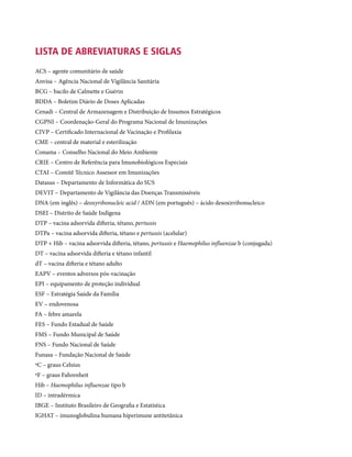 LISTA DE ABREVIATURAS E SIGLAS
ACS – agente comunitário de saúde
Anvisa – Agência Nacional de Vigilância Sanitária
BCG – bacilo de Calmette e Guérin
BDDA – Boletim Diário de Doses Aplicadas
Cenadi – Central de Armazenagem e Distribuição de Insumos Estratégicos
CGPNI – Coordenação-Geral do Programa Nacional de Imunizações
CIVP – Certificado Internacional de Vacinação e Profilaxia
CME – central de material e esterilização
Conama – Conselho Nacional do Meio Ambiente
Crie – Centro de Referência para Imunobiológicos Especiais
CTAI – Comitê Técnico Assessor em Imunizações
Datasus – Departamento de Informática do SUS
Devit – Departamento de Vigilância das Doenças Transmissíveis
DNA (em inglês) – deoxyribonucleic acid / ADN (em português) – ácido desoxirribonucleico
DSEI – Distrito de Saúde Indígena
DTP – vacina adsorvida difteria, tétano, pertussis
DTPa – vacina adsorvida difteria, tétano e pertussis (acelular)
DTP + Hib – vacina adsorvida difteria, tétano, pertussis e Haemophilus influenzae b (conjugada)
DT – vacina adsorvida difteria e tétano infantil
dT – vacina difteria e tétano adulto
EAPV – eventos adversos pós-vacinação
EPI – equipamento de proteção individual
ESF – Estratégia Saúde da Família
EV – endovenosa
FA – febre amarela
FES – Fundo Estadual de Saúde
FMS – Fundo Municipal de Saúde
FNS – Fundo Nacional de Saúde
Funasa – Fundação Nacional de Saúde
ºC – graus Celsius
ºF – graus Fahrenheit
Hib – Haemophilus influenzae tipo b
ID – intradérmica
IBGE – Instituto Brasileiro de Geografia e Estatística
IGHAT – imunoglobulina humana hiperimune antitetânica
 
