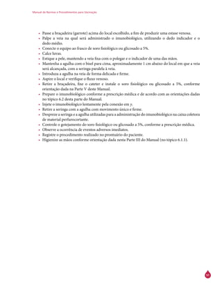 Manual de Normas e Procedimentos para Vacinação
51
•	 Passe a braçadeira (garrote) acima do local escolhido, a fim de produzir uma estase venosa.
•	 Palpe a veia na qual será administrado o imunobiológico, utilizando o dedo indicador e o
dedo médio.
•	 Conecte o equipo ao frasco de soro fisiológico ou glicosado a 5%.
•	 Calce luvas.
•	 Estique a pele, mantendo a veia fixa com o polegar e o indicador de uma das mãos.
•	 Mantenha a agulha com o bisel para cima, aproximadamente 1 cm abaixo do local em que a veia
será alcançada, com a seringa paralela à veia.
•	 Introduza a agulha na veia de forma delicada e firme.
•	 Aspire o local e verifique o fluxo venoso.
•	 Retire a braçadeira, fixe o cateter e instale o soro fisiológico ou glicosado a 5%, conforme
orientação dada na Parte V deste Manual.
•	 Prepare o imunobiológico conforme a prescrição médica e de acordo com as orientações dadas
no tópico 6.2 desta parte do Manual.
•	 Injete o imunobiológico lentamente pela conexão em y.
•	 Retire a seringa com a agulha com movimento único e firme.
•	 Despreze a seringa e a agulha utilizadas para a administração do imunobiológico na caixa coletora
de material perfurocortante.
•	 Controle o gotejamento do soro fisiológico ou glicosado a 5%, conforme a prescrição médica.
•	 Observe a ocorrência de eventos adversos imediatos.
•	 Registre o procedimento realizado no prontuário do paciente.
•	 Higienize as mãos conforme orientação dada nesta Parte III do Manual (no tópico 6.1.1).
 