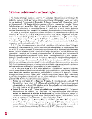 52
Secretaria de Vigilância em Saúde / MS
7 Sistema de informação em imunizações
No Brasil, a informação em saúde é composta por uma ampla rede de sistemas de informação (SI)
de âmbito nacional. Grande parte dessas informações está disponibilizada para acesso universal na
internet a partir do Departamento de Informática do Sistema Único de Saúde (Datasus), em <http://
www.datasus.gov.br>. Na área da vigilância em saúde, podem ser citados como exemplos o Sistema
de Informações sobre Mortalidade (SIM), o Sistema de Informações sobre Nascidos Vivos (Sinasc)
e o Sistema de Informações de Agravos de Notificação (Sinan), além de outros, como o Sistema de
Informações Hospitalares do SUS (SIH-SUS), que fornece dados de morbidade de usuários do SUS.
No campo da imunização, as primeiras informações coletadas se referiam apenas aos dados sobre
vacinação. Até meados da década de 1990, essas informações eram obtidas em planilhas elaboradas
manualmente, consolidadas por tipos de vacinas e basicamente relativas às doses aplicadas em crianças
com menos de um ano de idade. A partir de 1994, foi desenvolvido o Sistema de Informação de
Avaliação do Programa de Imunizações (Si-api), implantado em todas as Unidades da Federação
somente no final da mesma década (1998).
O Si-api é um sistema monousuário desenvolvido em ambiente Disk Operation Sistem (DOS), com
linguagem de programação Clipper. Fornece dados sobre vacinados por tipo de imunobiológico, faixa
etária, alvo da vacinação e instância de gestão, por ocorrência da vacinação, disponibilizando dados desde
asaladevacinaatéainstâncianacional.Emiterelatóriosporperíododetempo(mês,ano,sérieshistóricas),
permitindo a construção dos indicadores de desempenho do PNI, tais como: taxas de abandono de
vacinação e homogeneidade de coberturas vacinais. Assim, o sistema possibilita aos técnicos e gestores a
avaliação e o monitoramento das atividades de vacinação, subsidiando o planejamento e a programação
dasaçõesdeimunização.Osinstrumentosdecoletadedadosestãodisseminadosem100%dosmunicípios
de forma padronizada, permitindo a avaliação e a comparabilidade dos dados entre instâncias gestoras do
SUS. A informatização desse sistema foi amplamente descentralizada para regionais e municípios durante
a década de 2000, chegando a cobrir aproximadamente 98% dos municípios.
Com o avanço das ações do PNI ao longo destes anos (e, em especial, no que diz respeito à
implantação de novas vacinas ou contemplando novos grupos populacionais com vacinas já existentes),
várias versões do Si-api foram desenvolvidas, adequando-se às necessidades de registros. Além disso,
a complexidade cada vez maior do PNI gerou a necessidade de informações mais ágeis e sobre outras
ações além dos registros dos vacinados e, por isso, outros subsistemas foram criados para subsidiar a
gestão do PNI. Os principais subsistemas são os seguintes:
•	 Sistema de Informação de Avaliação do Programa de Imunizações em Ambiente Web
(Apiweb). Esta é uma versão do Si-api adaptada ao ambiente web. Segue a mesma lógica de
coleta de dados da versão em DOS. Permite gerenciar doses aplicadas por tipo de imunobiológico,
faixa etária e local de ocorrência da vacinação.
•	 Sistema de Informação sobre Estoque e Distribuição de Imunobiológicos (EDI). Este sistema
foi desenvolvido em ambiente DOS e linguagem Clipp, sendo recentemente substituído pelo
Sistema de Informação de Insumos Estratégicos (Sies). Permite gerenciar o estoque e a
distribuição dos imunobiológicos em âmbito federal, estadual, regional e municipal até a sala de
vacina. A implantação do Sies encontra-se em fase de expansão no País.
•	 Sistema de Informação de Eventos Adversos Pós-Vacinação (SI-EAPV). Desenvolvido
em ambiente Windows em linguagem de programação Delphi, este sistema permite o
acompanhamento dos eventos supostamente atribuídos à vacinação (por tipo de vacina) e os
lotes de vacina utilizados. A digitação dos dados no SI-EAPV é feita em âmbito estadual.
 