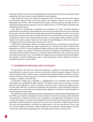 54
Secretaria de Vigilância em Saúde / MS
Informação API (em versão on-line) disponibilizado no sítio eletrônico do Datasus, sendo desenvolvido
anualmente, de forma a atender às especificidades de cada campanha.
Neste período de transição de sistemas de informação sobre vacinados, pelo menos três sistemas
de informação, além da versão on-line para registros de campanha, estão em uso até a completa
substituição pelo SI-PNI: o API na versão DOS para registro de doses aplicadas até junho de 2013; o
Apiweb para registro de doses aplicadas a partir de julho de 2013; e o SI-PNI naqueles munícipios que
já implantaram este sistema.
Cada sistema de informação é constituído por instrumentos de coleta de dados específicos,
padronizados nacionalmente e disponibilizados na internet para download pelos serviços de vacinação.
Por exemplo: os boletins diários de doses aplicadas por tipo de imunobiológico (vacinas e soros) e doses
do esquema vacinal, por faixa etária e local de vacinação etc. Da mesma forma, para os outros sistemas
de informação existem os instrumentos específicos para a coleta de dados (como exemplos: a ficha de
registro do vacinado, a ficha de registro de movimento de imunobiológicos, a ficha de notificação e
investigação dos eventos adversos pós-vacinação, entre outros).
A partir desses instrumentos, obtêm-se as variáveis que permitem a construção dos indicadores de
imunizações. Convém ressaltar que alguns indicadores são construídos com dados coletados pelos
subsistemas do SI-PNI. Já outros dependem de dados obtidos de outros sistemas de informação, tais
como, por exemplo: (a) os dados do SIM para construção do indicador de mortalidade por doenças
imunopreveníveis; (b) dados do Sinasc que compõem o denominador para avaliar coberturas vacinais
em crianças menores de 1 ano e 1 ano de idade; e (c) dados do censo e estimativas do Instituto Brasileiro
de Geografia e Estatística (IBGE) para compor o denominador para calcular coberturas vacinais em
populações a partir de 2 anos de idade.
7.1 Qualidade da informação sobre imunizações
Os instrumentos de coleta dos dados que alimentam os sistemas de informação devem estar
disponibilizados nas salas de vacina, que são os locais onde os dados são gerados. Seguem o fluxo em
ordem ascendente desde a sala de vacina ao nível nacional, permitindo conhecer, monitorar e avaliar a
situação em todas as instâncias gestoras. Por tal razão, é de importância fundamental o nível local para
a captação e o registro correto do dado.
É importante ressaltar que a qualidade e a fidedignidade de um indicador estão diretamente
relacionadas com a qualidade dos dados coletados. Em relação à imunização, são comuns os erros no
registro de doses aplicadas no tocante ao esquema vacinal ou mesmo a ausência do registro da dose.
É a partir desse dado que se constroem os indicadores de imunizações. As doses aplicadas compõem o
numerador. Por isso, se elas não forem adequadamente registradas, as coberturas vacinais poderão ser
superestimadas ou subestimadas.
Damesmaforma,abaixacaptaçãodosnascidosvivospeloSinasceasuperestimaçãodapopulação-alvo
pelo IBGE, que compõem o denominador desse indicador de coberturas vacinais, podem subestimar
ou superestimar as coberturas vacinais e, por consequência, a homogeneidade de coberturas vacinais
e as taxas de abandono. A ausência de notificação de um evento adverso por determinada vacina pode
subestimar a incidência do evento causado por essa vacina. Do mesmo modo, a falta de registro do lote
da vacina pode impossibilitar a verificação do seguinte dado: se um lote específico de vacina é mais
ou é menos reatogênico. Além disso, a falta de registro do movimento dos imunobiológicos na sala de
vacina pode comprometer a programação da necessidade desses insumos no mesmo local.
 