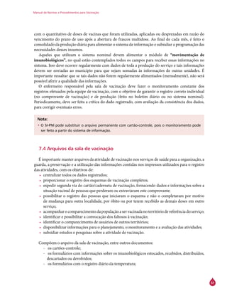 Manual de Normas e Procedimentos para Vacinação
57
com o quantitativo de doses de vacinas que foram utilizadas, aplicadas ou desprezadas em razão do
vencimento do prazo de uso após a abertura de frascos multidose. Ao final de cada mês, é feito o
consolidado da produção diária para alimentar o sistema de informação e subsidiar a programação das
necessidades desses insumos.
Aqueles que utilizam o sistema nominal devem alimentar o módulo de “movimentação de
imunobiológicos”, no qual estão contemplados todos os campos para receber essas informações no
sistema. Isso deve ocorrer regularmente com dados de toda a produção do serviço e tais informações
devem ser enviadas ao município para que sejam somadas às informações de outras unidades. É
importante ressaltar que se tais dados não forem regularmente alimentados (mensalmente), não será
possível aferir a qualidade das informações.
O enfermeiro responsável pela sala de vacinação deve fazer o monitoramento constante dos
registros efetuados pela equipe de vacinação, com o objetivo de garantir o registro correto individual
(no comprovante de vacinação) e de produção (feito no boletim diário ou no sistema nominal).
Periodicamente, deve ser feita a crítica do dado registrado, com avaliação da consistência dos dados,
para corrigir eventuais erros.
Nota:
•	O SI-PNI pode substituir o arquivo permanente com cartão-controle, pois o monitoramento pode
ser feito a partir do sistema de informação.
7.4 Arquivos da sala de vacinação
É importante manter arquivos da atividade de vacinação nos serviços de saúde para a organização, a
guarda, a preservação e a utilização das informações contidas nos impressos utilizados para o registro
das atividades, com os objetivos de:
•	 centralizar todos os dados registrados;
•	 proporcionar o registro dos esquemas de vacinação completos;
•	 expedir segunda via do cartão/caderneta de vacinação, fornecendo dados e informações sobre a
situação vacinal de pessoas que perderam ou extraviaram este comprovante;
•	 possibilitar o registro das pessoas que iniciaram o esquema e não o completaram por motivo
de mudança para outra localidade, por óbito ou por terem recebido as demais doses em outro
serviço;
•	 acompanhar o comparecimento da população a ser vacinada no território de referência do serviço;
•	 identificar e possibilitar a convocação dos faltosos à vacinação;
•	 identificar o comparecimento de usuários de outros territórios;
•	 disponibilizar informações para o planejamento, o monitoramento e a avaliação das atividades;
•	 subsidiar estudos e pesquisas sobre a atividade de vacinação.
Compõem o arquivo da sala de vacinação, entre outros documentos:
-- os cartões-controle;
-- os formulários com informações sobre os imunobiológicos estocados, recebidos, distribuídos,
descartados ou devolvidos;
-- os formulários com o registro diário da temperatura;
 