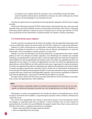 58
Secretaria de Vigilância em Saúde / MS
-- os impressos com o registro diário da vacinação e com a consolidação mensal dos dados;
-- outros formulários relacionados às atividades de vacinação, tais como notificações de eventos
adversos e de imunobiológicos com alterações diversas.
As pastas do arquivo devem ser guardadas em local apropriado, adequado e de fácil acesso à equipe
de saúde.
O sistema de informação nominal (SI-PNI) contém todas as informações descritas e, para que sejam
utilizadas todas essas funcionalidades, ele deve ser alimentado corretamente. Desta forma, o sistema de
informação poderá substituir o arquivo da sala de vacinação. Para os serviços que utilizam o SI-PNI,
não se pode deixar de fazer diariamente o backup dos dados. No Apiweb, o backup é automático.
7.5 Instrumentos para registro
O cartão-controle é um impresso de uso interno da unidade e nele são registradas informações sobre
a vacina recebida pelo usuário, do mesmo modo como foi feito o registro no comprovante individual.
Também no cartão-controle devem ser registradas as informações sobre pontos de referência para
facilitar a localização do domicílio no caso da busca ativa de faltosos, principalmente em áreas não
urbanizadas, como comunidades, invasões, periferias e na área rural.
Quando os recursos da informática não estiverem disponíveis, o arquivamento dos cartões-controle
poderá ser feito com utilização de fichário específico, com identificação do conteúdo (por exemplo:
indivíduos com agendamento) e indicação sobre o critério de organização dos cartões (por exemplo: por
ordem alfabética ou data de agendamento da próxima vacina). Os cartões com agendamento devem ser
organizados em um arquivo e os cartões sem agendamento em outro. Os cartões sem agendamento são
arquivados por ordem alfabética, servindo, posteriormente, para a organização do arquivo permanente.
Os cartões com agendamento podem ser organizados por segmentos da população ou por faixa de idade.
O número de espaços (gavetas) para cada parte varia de acordo com as características da demanda do
serviçodesaúde.Noarquivamentoporgruposdeidade,oscartõessãocolocadosnoespaçocorrespondente
ao grupo etário que o usuário terá na data agendada, segundo o mês do retorno, respeitando-se dentro do
mês a data do agendamento, o que permite a identificação dos faltosos em cada dia.
No arquivo, após o último mês, deve haver um espaço destinado aos cartões dos faltosos convocados.
Esses cartões são organizados por ordem alfabética.
Nota:
•	O arquivo pode ser organizado também em gavetas correspondentes aos meses do ano. Em cada
gaveta, os cartões são arquivados de acordo com o dia do agendamento e em ordem alfabética.
Diariamente, os cartões com agendamento são retirados do arquivo e encaminhados para a sala de
vacinação. No final do dia de trabalho, o responsável pela vacinação verifica os faltosos, deixando seus
cartões de reserva.
Tais cartões ficam aguardando uma semana à espera dessas pessoas. Caso não apareçam, devem
ser entregues ao responsável pela busca de faltosos. A busca de faltosos deve ser feita semanal ou
quinzenalmente, de acordo com as possibilidades da equipe de saúde. Para se fazer a busca, devem ser
adotados, entre outros, os seguintes mecanismos ou estratégias:
•	 Realize visita domiciliar (Estratégia Saúde da Família).
•	 Envie correspondência de convocação.
 
