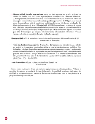 60
Secretaria de Vigilância em Saúde / MS
•	 Homogeneidade de coberturas vacinais: este é um indicador que, em geral, é utilizado no
âmbito dos estados e do País. Estima a proporção de municípios com coberturas adequadas.
A homogeneidade de coberturas vacinais é calculada utilizando-se, no numerador, o total de
municípios com cobertura vacinal adequada (segundo os parâmetros do PNI para cada vacina)
e, no denominador, o total de municípios, multiplicando-se por 100. Porém, o indicador do
Contrato Organizativo da Ação Pública da Saúde (Coap) é calculado para o conjunto de vacinas
com coberturas adequadas (no numerador) e (no denominador) o total de vacinas do calendário
da criança (indicador municipal), multiplicando-se por 100. Já o indicador regional é calculado
pelo total de municípios que atingiu a cobertura vacinal adequada (em pelo menos 75% das
vacinas) pelo total de municípios da região (indicador regional).
Homogeneidade = Nº de municípios com coberturas adequadas para determinada vacina X 100
					Número total de municípios
•	 Taxas de abandono (ou proporção de abandono de vacinas): este indicador mede a adesão
do usuário ao programa de imunizações. Aplica-se para vacinas de esquemas multidose. Este
indicador é calculado dividindo-se a diferença entre o número de primeiras doses e o número de
últimas doses administradas do esquema vacinal pelo total de primeiras doses e multiplicando-se
por cem. Para se avaliar a situação deste indicador, utilizam-se os parâmetros estabelecidos pelo
PNI, considerando-se as taxas de abandono baixas (aquelas inferiores a 5%), médias (aquelas que
são ≥ 5% e < 10%) e altas (≥ 10%).
Taxas de abandono = Nº de 1as
doses – nº de últimas doses X 100
				 Nº de 1as
doses
Estes e outros indicadores devem ser avaliados regularmente por esfera de gestão do PNI com o
propósito de orientar a tomada de decisão. Informações de qualidade produzem indicadores de
qualidade e, consequentemente, tornam-se ferramentas fundamentais para o planejamento e a
programação adequada das ações.
 
