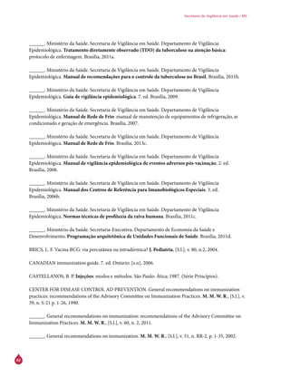 62
Secretaria de Vigilância em Saúde / MS
______. Ministério da Saúde. Secretaria de Vigilância em Saúde. Departamento de Vigilância
Epidemiológica. Tratamento diretamente observado (TDO) da tuberculose na atenção básica:
protocolo de enfermagem. Brasília, 2011a.
______. Ministério da Saúde. Secretaria de Vigilância em Saúde. Departamento de Vigilância
Epidemiológica. Manual de recomendações para o controle da tuberculose no Brasil. Brasília, 2011b.
______. Ministério da Saúde. Secretaria de Vigilância em Saúde. Departamento de Vigilância
Epidemiológica. Guia de vigilância epidemiológica. 7. ed. Brasília, 2009.
______. Ministério da Saúde. Secretaria de Vigilância em Saúde. Departamento de Vigilância
Epidemiológica. Manual de Rede de Frio: manual de manutenção de equipamentos de refrigeração, ar
condicionado e geração de emergência. Brasília, 2007.
______. Ministério da Saúde. Secretaria de Vigilância em Saúde. Departamento de Vigilância
Epidemiológica. Manual de Rede de Frio. Brasília, 2013c.
______. Ministério da Saúde. Secretaria de Vigilância em Saúde. Departamento de Vigilância
Epidemiológica. Manual de vigilância epidemiológica de eventos adversos pós-vacinação. 2. ed.
Brasília, 2008.
______. Ministério da Saúde. Secretaria de Vigilância em Saúde. Departamento de Vigilância
Epidemiológica. Manual dos Centros de Referência para Imunobiológicos Especiais. 3. ed.
Brasília, 2006b.
______. Ministério da Saúde. Secretaria de Vigilância em Saúde. Departamento de Vigilância
Epidemiológica. Normas técnicas de profilaxia da raiva humana. Brasília, 2011c.
______. Ministério da Saúde. Secretaria-Executiva. Departamento de Economia da Saúde e
Desenvolvimento. Programação arquitetônica de Unidades Funcionais de Saúde. Brasília, 2011d.
BRICS, L. F. Vacina BCG: via percutânea ou intradérmica? J. Pediatria, [S.l.], v. 80, n.2, 2004.
CANADIAN immunization guide. 7. ed. Ontario: [s.n], 2006.
CASTELLANOS, B. P. Injeções: modos e métodos. São Paulo: Ática; 1987. (Série Princípios).
CENTER FOR DISEASE CONTROL AD PREVENTION. General recommendations on immunization
practices: recommendations of the Advisory Committee on Immunization Practices. M. M. W. R., [S.l.], v.
39, n. S-21 p. 1-26, 1990.
______. General recommendations on immunization: recommendations of the Advisory Committee on
Immunization Practices. M. M. W. R., [S.l.], v. 60, n. 2, 2011.
______. General recommendations on immunization. M. M. W. R., [S.l.], v. 51, n. RR-2, p. 1-35, 2002.
 