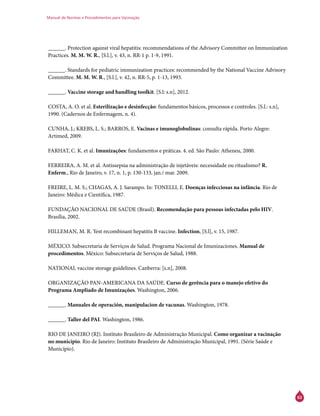 Manual de Normas e Procedimentos para Vacinação
63
______. Protection against viral hepatitis: recommendations of the Advisory Committee on Immunization
Practices. M. M. W. R., [S.l.], v. 43, n. RR-1 p. 1-9, 1991.
______. Standards for pediatric immunization practices: recommended by the National Vaccine Advisory
Committee. M. M. W. R., [S.l.], v. 42, n. RR-5, p. 1-13, 1993.
______. Vaccine storage and handling toolkit. [S.l: s.n], 2012.
COSTA, A. O. et al. Esterilização e desinfecção: fundamentos básicos, processos e controles. [S.l.: s.n],
1990. (Cadernos de Enfermagem, n. 4).
CUNHA, J.; KREBS, L. S.; BARROS, E. Vacinas e imunoglobulinas: consulta rápida. Porto Alegre:
Artimed, 2009.
FARHAT, C. K. et al. Imunizações: fundamentos e práticas. 4. ed. São Paulo: Atheneu, 2000.
FERREIRA, A. M. et al. Antissepsia na administração de injetáveis: necessidade ou ritualismo? R.
Enferm., Rio de Janeiro, v. 17, n. 1, p. 130-133, jan./ mar. 2009.
FREIRE, L. M. S.; CHAGAS, A. J. Sarampo. In: TONELLI, E. Doenças infecciosas na infância. Rio de
Janeiro: Médica e Científica, 1987.
FUNDAÇÃO NACIONAL DE SAÚDE (Brasil). Recomendação para pessoas infectadas pelo HIV.
Brasília, 2002.
HILLEMAN, M. R. Yest recombinant hepatitis B vaccine. Infection, [S.l], v. 15, 1987.
MÉXICO. Subsecretaria de Serviços de Salud. Programa Nacional de Imunizaciones. Manual de
procedimentos. México: Subsecretaria de Serviços de Salud, 1988.
NATIONAL vaccine storage guidelines. Canberra: [s.n], 2008.
ORGANIZAÇÃO PAN-AMERICANA DA SAÚDE. Curso de gerência para o manejo efetivo do
Programa Ampliado de Imunizações. Washington, 2006.
______. Manuales de operación, manipulacion de vacunas. Washington, 1978.
______. Taller del PAI. Washington, 1986.
RIO DE JANEIRO (RJ). Instituto Brasileiro de Administração Municipal. Como organizar a vacinação
no município. Rio de Janeiro: Instituto Brasileiro de Administração Municipal, 1991. (Série Saúde e
Município).
 
