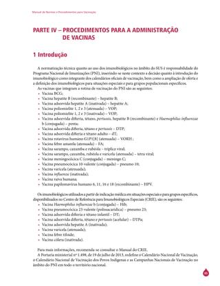 Manual de Normas e Procedimentos para Vacinação
65
PARTE IV – PROCEDIMENTOS PARA A ADMINISTRAÇÃO
DE VACINAS
1 Introdução
A normatização técnica quanto ao uso dos imunobiológicos no âmbito do SUS é responsabilidade do
Programa Nacional de Imunizações (PNI), inserindo-se neste contexto a decisão quanto à introdução do
imunobiológico como integrante dos calendários oficiais de vacinação, bem como a ampliação de oferta e
a definição dos imunobiológicos para situações especiais e para grupos populacionais específicos.
As vacinas que integram a rotina de vacinação do PNI são as seguintes:
•	 Vacina BCG;
•	 Vacina hepatite B (recombinante) – hepatite B;
•	 Vacina adsorvida hepatite A (inativada) – hepatite A;
•	 Vacina poliomielite 1, 2 e 3 (atenuada) – VOP;
•	 Vacina poliomielite 1, 2 e 3 (inativada) – VOP;
•	 Vacina adsorvida difteria, tétano, pertussis, hepatite B (recombinante) e Haemophilus influenzae
b (conjugada) – penta;
•	 Vacina adsorvida difteria, tétano e pertussis – DTP;
•	 Vacina adsorvida difteria e tétano adulto – dT;
•	 Vacina rotavírus humano G1P1[8] (atenuada) – VORH ;
•	 Vacina febre amarela (atenuada) – FA;
•	 Vacina sarampo, caxumba e rubéola – tríplice viral;
•	 Vacina sarampo, caxumba, rubéola e varicela (atenuada) – tetra viral;
•	 Vacina meningocócica C (conjugada) – meningo C;
•	 Vacina pneumocócica 10-valente (conjugada) – pneumo 10;
•	 Vacina varicela (atenuada);
•	 Vacina influenza (inativada);
•	 Vacina raiva humana;
•	 Vacina papilomavírus humano 6, 11, 16 e 18 (recombinante) – HPV.
Osimunobiológicosutilizadosapartirdeindicaçãomédicaemsituaçõesespeciaiseparagruposespecíficos,
disponibilizados no Centro de Referência para Imunobiológicos Especiais (Crie), são os seguintes:
•	 Vacina Haemophilus influenzae b (conjugada) – Hib;
•	 Vacina pneumocócica 23-valente (polissacarídica) – pneumo 23;
•	 Vacina adsorvida difteria e tétano infantil – DT;
•	 Vacina adsorvida difteria, tétano e pertussis (acelular) – DTPa;
•	 Vacina adsorvida hepatite A (inativada);
•	 Vacina varicela (atenuada);
•	 Vacina febre tifoide;
•	 Vacina cólera (inativada).
Para mais informações, recomenda-se consultar o Manual do Crie.
A Portaria ministerial nº 1.498, de 19 de julho de 2013, redefine o Calendário Nacional de Vacinação,
o Calendário Nacional de Vacinação dos Povos Indígenas e as Campanhas Nacionais de Vacinação no
âmbito do PNI em todo o território nacional.
 
