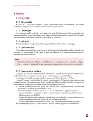 Manual de Normas e Procedimentos para Vacinação
69
3 Vacinas
3.1 Vacina BCG
3.1.1 Apresentação
A vacina BCG (bacilo de Calmette e Guérin) é apresentada sob a forma liofilizada em ampola
multidose, acompanhada da ampola do diluente específico para a vacina.
3.1.2 Composição
A vacina é preparada com bacilos vivos, a partir de cepas do Mycobacterium bovis, atenuadas com
glutamato de sódio. A subcepa utilizada no Brasil é a Moureau-Rio de Janeiro, mantida sob sistema de
lote-semente no Status Serum Institut de Copenhagen, na Dinamarca.
3.1.3 Indicação
A vacina é indicada para prevenir as formas graves da tuberculose (miliar e meníngea).
3.1.4 Contraindicação
A vacina é contraindicada nas situações gerais referidas no tópico 2 desta Parte IV do Manual, bem
como para os usuários a partir dos 5 anos de idade portadores de HIV, mesmo que assintomáticos e
sem sinais de imunodeficiência.
Nota:
•	A administração da vacina BCG deve ser adiada quando a criança apresentar peso inferior a 2 kg,
devido à escassez do tecido cutâneo (panículo adiposo), e quando apresentar lesões graves de pele.
3.1.5 Esquema, dose e volume
O esquema de vacinação com a vacina BCG corresponde à dose única o mais precocemente possível,
preferencialmente nas primeiras 12 horas após o nascimento, ainda na maternidade.
Na rotina, a vacina pode ser administrada em crianças até 4 anos, 11 meses e 29 dias.
No caso de contato intradomiciliar de paciente com diagnóstico de hanseníase que não apresenta
sinais e sintomas, independentemente de ser paucibacilar (PB) ou multibacilar (MB), o esquema de
vacinação deve considerar a história vacinal do contato da seguinte forma:
•	 Contatos intradomiciliares com menos de 1 ano de idade comprovadamente vacinados não
necessitam da administração de outra dose de BCG.
•	 Para contatos intradomiciliares com mais de 1 ano de idade, adote o seguinte esquema:
-- contato domiciliar sem cicatriz vacinal ou na incerteza da existência de cicatriz vacinal –
administre uma dose de BCG;
-- contato domiciliar comprovadamente vacinado com a primeira dose – administre outra dose
de BCG (mantenha o intervalo mínimo de seis meses entre as doses);
-- contato domiciliar com duas doses/cicatrizes – não administre nenhuma dose adicional.
A vacina BCG para crianças e adultos com HIV positivo também segue tais recomendações:
 