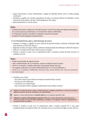 72
Secretaria de Vigilância em Saúde / MS
•	 Segure firmemente o braço, distendendo a região do deltoide direito entre os dedos polegar
e indicador.
•	 Introduza a agulha nas camadas superficiais da pele, na inserção inferior do deltoide, na face
externa do braço direito, até que o bisel desapareça. Não aspire.
•	 Injete lentamente 0,1 mL da vacina.
Notas:
•	Imediatamente após a injeção da vacina BCG aparece no local uma pápula de aspecto esbranquiça-
do e poroso (tipo casca de laranja), com bordas bem nítidas e delimitadas.
•	A compressão mecânica não deve ser realizada no local da vacinação.
•	A pápula formada desaparece posteriormente.
3.1.6.4 Procedimentos após a administração da vacina
•	 Despreze a seringa e a agulha na caixa coletora de perfurocortante, conforme orientação dada
neste Manual, na Parte III, tópico 4.
•	 Higienize as mãos com água e sabão, conforme orientação dada neste Manual, na Parte III, tópico 6.
•	 Observe a ocorrência de eventos adversos pós-vacinação.
•	 Oriente o usuário, os pais e/ou os responsáveis sobre a evolução normal da lesão vacinal e os
cuidados com ela.
Notas:
•	A lesão vacinal evolui da seguinte forma:
•	 após a administração, de 3 a 4 semanas, surge um nódulo (caroço) no local;
•	 entre 4 a 5 semanas, o nódulo evolui para uma pústula (ferida com pus);
•	 em seguida, evolui para uma úlcera (ferida aberta) de 4 a 10 mm de diâmetro; e
•	 entre 6 a 12 semanas, finalmente, forma-se uma crosta (ferida com casca em processo
de cicatrização).
•	 Cuidados com a lesão:
-- não cubra a úlcera que resulta da evolução normal da lesão vacinal;
-- não faça uso de compressas;
-- o local deve ser sempre limpo;
-- não é necessário colocar qualquer medicamento nem realizar curativo.
Registre no cartão de vacina a data, o número do lote, a unidade vacinadora e o nome do vacinador e
agende a próxima vacina do calendário a ser administrada.
Registre a vacina administrada no boletim diário ou em impresso específico. Ou:
Alimente o sistema informatizado nominal (SI-PNI) com a dose administrada, atentando para a
crítica do sistema, em caso de dose inadvertida, e verifique-a. Em seguida, confirme o agendamento
da próxima dose no sistema.
•	 Oriente o usuário, os pais e/ou os responsáveis sobre o retorno, quando for o caso, para
complementação do esquema básico de vacinação e/ou na ocorrência de algum evento adverso.
 