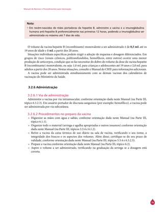 Manual de Normas e Procedimentos para Vacinação
75
Nota:
•	Em recém-nascidos de mães portadoras da hepatite B, administre a vacina e a imunoglobulina
humana anti-hepatite B preferencialmente nas primeiras 12 horas, podendo a imunoglobulina ser
administrada no máximo até 7 dias de vida.
O volume da vacina hepatite B (recombinante) monovalente a ser administrado é de 0,5 mL até os
19 anos de idade e 1 mL a partir dos 20 anos.
Situações individuais específicas podem exigir a adoção de esquema e dosagem diferenciados. Em
grupos de risco (renais crônicos, politransfundidos, hemofílicos, entre outros) ocorre uma menor
produção de anticorpos, condição que os faz necessitar do dobro do volume da dose da vacina hepatite
B (recombinante) monovalente, ou seja: 1,0 mL para crianças e adolescentes até 19 anos e 2,0 mL para
adultos a partir dos 20 anos. Nestas situações, consulte o Manual do Crie para informações adicionais.
A vacina pode ser administrada simultaneamente com as demais vacinas dos calendários de
vacinação do Ministério da Saúde.
3.2.6 Administração
3.2.6.1 Via de administração
Administre a vacina por via intramuscular, conforme orientação dada neste Manual (na Parte III,
tópico 6.3.2.3). Em usuário portador de discrasia sanguínea (por exemplo: hemofílico), a vacina pode
ser administrada por via subcutânea.
3.2.6.2 Procedimentos no preparo da vacina
•	 Higienize as mãos com água e sabão, conforme orientação dada neste Manual (na Parte III,
tópico 6.1.1).
•	 Organize todo o material (seringa e agulha apropriadas e outros insumos) conforme orientação
dada neste Manual (na Parte III, tópicos 3.3.4 e 6.1.2).
•	 Retire a vacina da caixa térmica de uso diário na sala de vacina, verificando o seu nome, a
integridade dos frascos e os aspectos dos volumes. Além disso, certifique-se do seu prazo de
validade, conforme orientação dada neste Manual (na Parte III, tópicos 3.3.4 e 6.3.2.3).
•	 Prepare a vacina conforme orientação dada neste Manual (na Parte III, tópico 6.2).
•	 Aspire o volume a ser administrado, verificando na graduação da seringa se a dosagem está
correta.
 