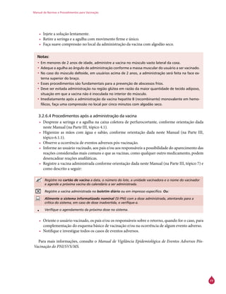 Manual de Normas e Procedimentos para Vacinação
77
•	 Injete a solução lentamente.
•	 Retire a seringa e a agulha com movimento firme e único.
•	 Faça suave compressão no local da administração da vacina com algodão seco.
Notas:
•	Em menores de 2 anos de idade, administre a vacina no músculo vasto lateral da coxa.
•	Adeque a agulha ao ângulo de administração conforme a massa muscular do usuário a ser vacinado.
•	No caso do músculo deltoide, em usuários acima de 2 anos, a administração será feita na face ex-
terna superior do braço.
•	Esses procedimentos são fundamentais para a prevenção de abscessos frios.
•	Deve ser evitada administração na região glútea em razão da maior quantidade de tecido adiposo,
situação em que a vacina não é inoculada no interior do músculo.
•	Imediatamente após a administração da vacina hepatite B (recombinante) monovalente em hemo-
fílicos, faça uma compressão no local por cinco minutos com algodão seco.
3.2.6.4 Procedimentos após a administração da vacina
•	 Despreze a seringa e a agulha na caixa coletora de perfurocortante, conforme orientação dada
neste Manual (na Parte III, tópico 4.1).
•	 Higienize as mãos com água e sabão, conforme orientação dada neste Manual (na Parte III,
tópico 6.1.1).
•	 Observe a ocorrência de eventos adversos pós-vacinação.
•	 Informe ao usuário vacinado, aos pais e/ou aos responsáveis a possibilidade do aparecimento das
reações consideradas mais comuns e que as vacinas, como qualquer outro medicamento, podem
desencadear reações anafiláticas.
•	 Registre a vacina administrada conforme orientação dada neste Manual (na Parte III, tópico 7) e
como descrito a seguir:
Registre no cartão de vacina a data, o número do lote, a unidade vacinadora e o nome do vacinador
e agende a próxima vacina do calendário a ser administrada.
Registre a vacina administrada no boletim diário ou em impresso específico. Ou:
Alimente o sistema informatizado nominal (SI-PNI) com a dose administrada, atentando para a
crítica do sistema, em caso de dose inadvertida, e verifique-a.
• Verifique o agendamento da próxima dose no sistema.
•	 Oriente o usuário vacinado, os pais e/ou os responsáveis sobre o retorno, quando for o caso, para
complementação do esquema básico de vacinação e/ou na ocorrência de algum evento adverso.
•	 Notifique e investigue todos os casos de eventos adversos.
Para mais informações, consulte o Manual de Vigilância Epidemiológica de Eventos Adversos Pós-
Vacinação do PNI/SVS/MS.
 