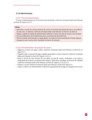 Manual de Normas e Procedimentos para Vacinação
79
3.3.6 Administração
3.3.6.1 Via de administração
A vacina é administrada por via intramuscular profunda, conforme orientação dada neste Manual,
na Parte III, tópico 6.3.2.3.
Notas:
•	Administre a vacina em crianças menores de 2 anos no músculo vasto lateral da coxa e, nos maiores
de dois anos, no deltoide, conforme orientação dada neste Manual, na Parte III, no tópico 6.
•	Adeque a agulha ao ângulo de administração conforme a massa muscular do usuário a ser vacinado.
•	Esses procedimentos são fundamentais para a prevenção de abscessos frios.
•	Deve ser evitada administração na região glútea, em razão da maior quantidade de tecido adiposo,
situação em que a vacina não é inoculada no interior do músculo.
3.3.6.2 Procedimentos no preparo da vacina
•	 Higienize as mãos com água e sabão, conforme orientação dada neste Manual, na Parte III, no
tópico 6.1.1.
•	 Organize todo o material (seringa e agulha apropriadas e outros insumos) conforme orientação
dada neste Manual, na Parte III, tópicos 3 e 6.1.2.
•	 Retire a vacina da caixa térmica de uso diário na sala de vacina, verificando o seu nome, a
integridade dos frascos e os aspectos dos volumes. Além disso, certifique-se do prazo de validade,
conforme orientação dada neste Manual, na Parte III, tópicos 3.3.4 e 6.3.2.3.
•	 Prepare a vacina conforme orientação dada neste Manual, na Parte III, tópico 6.2.
•	 Aspireovolumeaseradministrado,verificandonagraduaçãodaseringaseadosagemestácorreta.
 