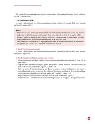 Manual de Normas e Procedimentos para Vacinação
83
No caso de ferimentos suspeitos, considere as orientações relativas à profilaxia do tétano, conforme
a Parte V deste Manual.
3.4.6 Administração
A vacina é administrada por via intramuscular profunda, conforme orientação dada neste Manual,
na Parte III, tópico 6.3.2.3.
Notas:
•	Administre a vacina em crianças menores de 2 anos no músculo vasto lateral da coxa e, nos maiores
de 2 anos, no deltoide, conforme orientação dada neste Manual, na Parte III, no tópico 6.3.2.3.
•	Adeque a agulha ao ângulo de administração conforme a massa muscular do usuário a ser vacinado.
•	Esses procedimentos são fundamentais na prevenção de abscessos frios.
•	Deve ser evitada administração na região glútea em razão da maior quantidade de tecido adiposo,
situação em que a vacina não é inoculada no interior do músculo.
3.4.6.1 Via de administração
A vacina é administrada por via intramuscular profunda, conforme orientação dada neste Manual,
na Parte III, tópico 6.3.2.3.
3.4.6.2 Procedimentos no preparo da vacina
•	 Higienize as mãos com água e sabão, conforme orientação dada neste Manual, na Parte III, no
tópico 6.1.1.
•	 Organize todo o material (seringa e agulha apropriadas e outros insumos) conforme orientação
dada neste Manual, na Parte III, tópicos 3.3.3 e 6.3.2.3.
•	 Retire a vacina da caixa térmica de uso diário na sala de vacina, verificando o seu nome, a
integridade dos frascos e os aspectos dos volumes. Além disso, certifique-se do prazo de validade,
conforme orientação dada neste Manual, na Parte III, tópicos 3.3.4 e 6.3.2.3.
•	 Prepare a vacina conforme orientação dada neste Manual, na Parte III, tópico 6.
•	 Aspire o volume a ser administrado, verificando na graduação da seringa se a dosagem está correta.
 