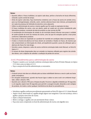 84
Secretaria de Vigilância em Saúde / MS
Notas:
•	Quando utilizar o frasco multidose, ao aspirar cada dose, perfure a borracha em locais diferentes,
evitando a parte central da tampa.
•	Antes de aspirar cada dose, faça movimentos rotatórios com o frasco da vacina em sentido único,
para sua homogeneização, evitando, assim, eventos adversos locais mais intensos, principalmente
em razão da presença do hidróxido de alumínio como adjuvante.
•	Utilize na administração da vacina a mesma agulha que foi usada na aspiração da dose.
•	O frasco multidose da vacina, uma vez aberto, pode ser usado por um prazo estabelecido pelo
laboratório produtor, constante da bula do produto ou das normas do PNI.
•	A coordenação de imunizações do estado ou do município deverá informar esse prazo à unidade
de saúde quando do envio da remessa da vacina, uma vez que há variações quanto a esse prazo
conforme o laboratório produtor.
•	Esse prazo só deve ser respeitado se o produto for mantido em condições ideais de temperatura.
•	A data e o horário de abertura do frasco devem ser anotados e fixados no frasco, de maneira que
não comprometam as informações do rótulo, principalmente quando o prazo de utilização após a
abertura do frasco for mais longo.
•	Vencido o prazo, despreze a sobra da vacina conforme orientação dada neste Manual, na Parte III,
tópico 4.1.
•	O número de doses desprezadas deve ser anotado no impresso utilizado para registro das ativida-
des diárias, com o objetivo de subsidiar a avaliação de perdas de vacinas.
3.4.6.3 Procedimentos para a administração da vacina
•	 Prepare o usuário a ser vacinado conforme orientação dada na Parte III deste Manual, no tópico
3.3.3, bem como no tópico 6.3.2.3.
•	 Faça a assepsia do local da administração, se necessário.
Notas:
•	O álcool comum não deve ser utilizado pela sua baixa volatilidade (demora a secar) e pelo seu baixo
poder antisséptico.
•	Em situações excepcionais, quando não houver água e sabão na zona rural e em ambiente hospi-
talar, utilize o álcool a 70%.
•	Quando usar o álcool a 70% para a limpeza da pele, friccione o algodão embebido por 30 segundos
e, em seguida, espere mais 30 segundos para permitir a secagem da pele, deixando-a sem vestígios
do produto, de modo a evitar qualquer interferência do álcool no procedimento.
•	 Introduza a agulha conforme procedimento apresentado na Parte III, tópico 6.3.2.3, deste Manual.
•	 Aspire o local, observando se a agulha atingiu algum vaso sanguíneo. Caso isso aconteça, retire a
agulha e prepare outra dose da vacina.
•	 Injete a solução lentamente.
•	 Retire a seringa e a agulha com um movimento firme e único.
•	 Faça uma suave compressão no local da administração da vacina com algodão seco.
 