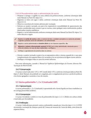 Manual de Normas e Procedimentos para Vacinação
85
3.4.6.4 Procedimentos após a administração da vacina
•	 Despreze a seringa e a agulha na caixa coletora de perfurocortante, conforme orientação dada
neste Manual, na Parte III, tópico 4.1.
•	 Higienize as mãos com água e sabão, conforme orientação dada neste Manual (na Parte III,
tópico 6.1.1).
•	 Observe a ocorrência de eventos adversos pós-vacinação.
•	 Informe ao usuário vacinado, aos pais e/ou responsáveis a possibilidade do aparecimento das
reações consideradas mais comuns e que as vacinas, como qualquer outro medicamento, podem
desencadear reações anafiláticas.
•	 Registre a vacina administrada conforme orientação dada neste Manual (na Parte III, tópico 7) e
como descrito a seguir.
Registre no cartão de vacina a data, o número do lote, a unidade vacinadora e o nome do vacinador
e agende a próxima vacina do calendário a ser administrada.
Registre a vacina administrada no boletim diário ou em impresso específico. Ou:
Alimente o sistema informatizado nominal (SI-PNI) com a dose administrada, atentando para a
crítica do sistema, em caso de dose inadvertida, e verifique-a.
• Verifique o agendamento da próxima dose no sistema.
•	 Oriente o usuário vacinado, os pais e/ou os responsáveis sobre o retorno, quando for o caso, para
complementação do esquema básico de vacinação e/ou na ocorrência de algum evento adverso.
•	 Notifique e investigue todos os casos de eventos adversos.
Para mais informações, consulte o Manual de Vigilância Epidemiológica de Eventos Adversos Pós-
Vacinação do PNI/SVS/MS.
3.4.7 Conservação
A vacina é conservada entre +2ºC e +8ºC (sendo ideal +5ºC), conforme orientação dada na Parte III,
tópico 5, deste Manual, não podendo ser congelada, pois o congelamento provoca a perda de potência
e/ou forma agregados e aumenta o risco de reações.
3.5 Vacina poliomielite 1, 2 e 3 (inativada) (VIP)
3.5.1 Apresentação
A vacina poliomielite 1, 2 e 3 (inativada) é apresentada sob a forma líquida em frasco multidose ou
em seringa preenchida (unidose).
3.5.2 Composição
A vacina é trivalente e contém os vírus da poliomielite dos tipos 1, 2 e 3, obtidos em cultura celular
e inativados por formaldeído.
3.5.3 Indicação
A vacina é indicada para prevenir contra a poliomielite causada por vírus dos tipos 1, 2 e 3. O PNI
recomenda a vacinação de crianças a partir de 2 meses até menores de 5 anos de idade, como doses do
esquema básico.
 