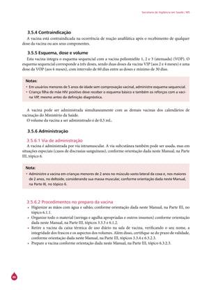 86
Secretaria de Vigilância em Saúde / MS
3.5.4 Contraindicação
A vacina está contraindicada na ocorrência de reação anafilática após o recebimento de qualquer
dose da vacina ou aos seus componentes.
3.5.5 Esquema, dose e volume
Esta vacina integra o esquema sequencial com a vacina poliomielite 1, 2 e 3 (atenuada) (VOP). O
esquema sequencial corresponde a três doses, sendo duas doses da vacina VIP (aos 2 e 4 meses) e uma
dose da VOP (aos 6 meses), com intervalo de 60 dias entre as doses e mínimo de 30 dias.
Notas:
•	Em usuários menores de 5 anos de idade sem comprovação vacinal, administre esquema sequencial.
•	Criança filha de mãe HIV positivo deve receber o esquema básico e também os reforços com a vaci-
na VIP, mesmo antes da definição diagnóstica.
A vacina pode ser administrada simultaneamente com as demais vacinas dos calendários de
vacinação do Ministério da Saúde.
O volume da vacina a ser administrado é de 0,5 mL.
3.5.6 Administração
3.5.6.1 Via de administração
A vacina é administrada por via intramuscular. A via subcutânea também pode ser usada, mas em
situações especiais (casos de discrasias sanguíneas), conforme orientação dada neste Manual, na Parte
III, tópico 6.
Nota:
•	Administre a vacina em crianças menores de 2 anos no músculo vasto lateral da coxa e, nos maiores
de 2 anos, no deltoide, considerando sua massa muscular, conforme orientação dada neste Manual,
na Parte III, no tópico 6.
3.5.6.2 Procedimentos no preparo da vacina
•	 Higienize as mãos com água e sabão, conforme orientação dada neste Manual, na Parte III, no
tópico 6.1.1.
•	 Organize todo o material (seringa e agulha apropriadas e outros insumos) conforme orientação
dada neste Manual, na Parte III, tópicos 3.3.3 e 6.1.2.
•	 Retire a vacina da caixa térmica de uso diário na sala de vacina, verificando o seu nome, a
integridade dos frascos e os aspectos dos volumes. Além disso, certifique-se do prazo de validade,
conforme orientação dada neste Manual, na Parte III, tópicos 3.3.4 e 6.3.2.3.
•	 Prepare a vacina conforme orientação dada neste Manual, na Parte III, tópico 6.3.2.3.
 