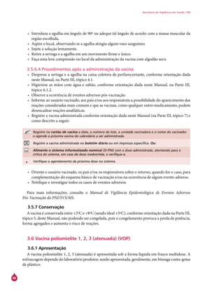 88
Secretaria de Vigilância em Saúde / MS
•	 Introduza a agulha em ângulo de 90º ou adeque tal ângulo de acordo com a massa muscular da
região escolhida.
•	 Aspire o local, observando se a agulha atingiu algum vaso sanguíneo.
•	 Injete a solução lentamente.
•	 Retire a seringa e a agulha em um movimento firme e único.
•	 Faça uma leve compressão no local da administração da vacina com algodão seco.
3.5.6.4 Procedimentos após a administração da vacina
•	 Despreze a seringa e a agulha na caixa coletora de perfurocortante, conforme orientação dada
neste Manual, na Parte III, tópico 4.1.
•	 Higienize as mãos com água e sabão, conforme orientação dada neste Manual, na Parte III,
tópico 6.1.2.
•	 Observe a ocorrência de eventos adversos pós-vacinação.
•	 Informe ao usuário vacinado, aos pais e/ou aos responsáveis a possibilidade do aparecimento das
reações consideradas mais comuns e que as vacinas, como qualquer outro medicamento, podem
desencadear reações anafiláticas.
•	 Registre a vacina administrada conforme orientação dada neste Manual (na Parte III, tópico 7) e
como descrito a seguir.
Registre no cartão de vacina a data, o número do lote, a unidade vacinadora e o nome do vacinador
e agende a próxima vacina do calendário a ser administrada.
Registre a vacina administrada no boletim diário ou em impresso específico. Ou:
Alimente o sistema informatizado nominal (SI-PNI) com a dose administrada, atentando para a
crítica do sistema, em caso de dose inadvertida, e verifique-a.
• Verifique o agendamento da próxima dose no sistema.
•	 Oriente o usuário vacinado, os pais e/ou os responsáveis sobre o retorno, quando for o caso, para
complementação do esquema básico de vacinação e/ou na ocorrência de algum evento adverso.
•	 Notifique e investigue todos os casos de eventos adversos.
Para mais informações, consulte o Manual de Vigilância Epidemiológica de Eventos Adversos
Pós-Vacinação do PNI/SVS/MS.
3.5.7 Conservação
A vacina é conservada entre +2ºC e +8ºC (sendo ideal +5ºC), conforme orientação dada na Parte III,
tópico 5, deste Manual, não podendo ser congelada, pois o congelamento provoca a perda de potência,
forma agregados e aumenta o risco de reações.
3.6 Vacina poliomielite 1, 2, 3 (atenuada) (VOP)
3.6.1 Apresentação
A vacina poliomielite 1, 2, 3 (atenuada) é apresentada sob a forma líquida em frasco multidose. A
enfrascagem depende do laboratório produtor, sendo apresentada, geralmente, em bisnaga conta-gotas
de plástico.
 