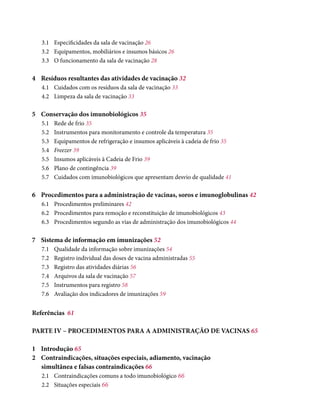 3.1	 Especificidades da sala de vacinação 26
3.2	 Equipamentos, mobiliários e insumos básicos 26
3.3	 O funcionamento da sala de vacinação 28
4	 Resíduos resultantes das atividades de vacinação 32
4.1	 Cuidados com os resíduos da sala de vacinação 33
4.2	 Limpeza da sala de vacinação 33
5	 Conservação dos imunobiológicos 35
5.1	Rede de frio 35
5.2	 Instrumentos para monitoramento e controle da temperatura 35
5.3	 Equipamentos de refrigeração e insumos aplicáveis à cadeia de frio 35
5.4	 Freezer 39
5.5	 Insumos aplicáveis à Cadeia de Frio 39
5.6	 Plano de contingência 39
5.7	 Cuidados com imunobiológicos que apresentam desvio de qualidade 41
6	 Procedimentos para a administração de vacinas, soros e imunoglobulinas 42
6.1	 Procedimentos preliminares 42
6.2	 Procedimentos para remoção e reconstituição de imunobiológicos 43
6.3	 Procedimentos segundo as vias de administração dos imunobiológicos 44
7	 Sistema de informação em imunizações 52
7.1	 Qualidade da informação sobre imunizações 54
7.2	Registro individual das doses de vacina administradas 55
7.3	Registro das atividades diárias 56
7.4	 Arquivos da sala de vacinação 57
7.5	 Instrumentos para registro 58
7.6	 Avaliação dos indicadores de imunizações 59
Referências	 61
PARTE IV – PROCEDIMENTOS PARA A ADMINISTRAÇÃO DE VACINAS 65
1	Introdução 65
2	 Contraindicações, situações especiais, adiamento, vacinação
simultânea e falsas contraindicações 66
2.1	 Contraindicações comuns a todo imunobiológico 66
2.2	 Situações especiais 66
 