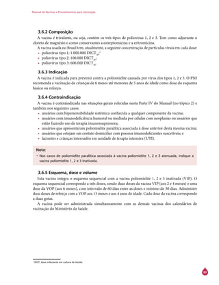 Manual de Normas e Procedimentos para Vacinação
89
3.6.2 Composição
A vacina é trivalente, ou seja, contém os três tipos de poliovírus 1, 2 e 3. Tem como adjuvante o
cloreto de magnésio e como conservantes a estreptomicina e a eritromicina.
A vacina usada no Brasil tem, atualmente, a seguinte concentração de partículas virais em cada dose:
•	 poliovírus tipo 1: 1.000.000 DICT50
;1
•	 poliovírus tipo 2: 100.000 DICT50
;
•	 poliovírus tipo 3: 600.000 DICT50
.
3.6.3 Indicação
A vacina é indicada para prevenir contra a poliomielite causada por vírus dos tipos 1, 2 e 3. O PNI
recomenda a vacinação de crianças de 6 meses até menores de 5 anos de idade como dose do esquema
básico ou reforço.
3.6.4 Contraindicação
A vacina é contraindicada nas situações gerais referidas nesta Parte IV do Manual (no tópico 2) e
também nos seguintes casos:
•	 usuários com hipersensibilidade sistêmica conhecida a qualquer componente da vacina;
•	 usuários com imunodeficiência humoral ou mediada por células com neoplasias ou usuários que
estão fazendo uso de terapia imunossupressora;
•	 usuários que apresentaram poliomielite paralítica associada à dose anterior desta mesma vacina;
•	 usuários que estejam em contato domiciliar com pessoas imunodeficientes suscetíveis; e
•	 lactentes e crianças internados em unidade de terapia intensiva (UTI).
Nota:
•	Nos casos de poliomielite paralítica associada à vacina poliomielite 1, 2 e 3 atenuada, indique a
vacina poliomielite 1, 2 e 3 inativada.
3.6.5 Esquema, dose e volume
Esta vacina integra o esquema sequencial com a vacina poliomielite 1, 2 e 3 inativada (VIP). O
esquema sequencial corresponde a três doses, sendo duas doses da vacina VIP (aos 2 e 4 meses) e uma
dose da VOP (aos 6 meses), com intervalo de 60 dias entre as doses e mínimo de 30 dias. Administre
duas doses de reforço com a VOP aos 15 meses e aos 4 anos de idade. Cada dose da vacina corresponde
a duas gotas.
A vacina pode ser administrada simultaneamente com as demais vacinas dos calendários de
vacinação do Ministério da Saúde.
1
DICT: dose infectante em cultura de tecido.
 