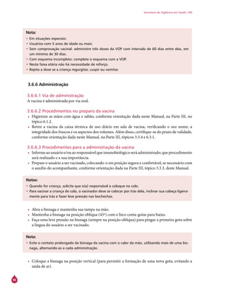 90
Secretaria de Vigilância em Saúde / MS
Nota:
•	Em situações especiais:
•	Usuários com 5 anos de idade ou mais:
•	Sem comprovação vacinal: administre três doses da VOP com intervalo de 60 dias entre elas, em
um mínimo de 30 dias.
•	Com esquema incompleto: complete o esquema com a VOP.
•	Nesta faixa etária não há necessidade de reforço.
•	Repita a dose se a criança regurgitar, cuspir ou vomitar.
3.6.6 Administração
3.6.6.1 Via de administração
A vacina é administrada por via oral.
3.6.6.2 Procedimentos no preparo da vacina
•	 Higienize as mãos com água e sabão, conforme orientação dada neste Manual, na Parte III, no
tópico 6.1.2.
•	 Retire a vacina da caixa térmica de uso diário em sala de vacina, verificando o seu nome, a
integridade dos frascos e os aspectos dos volumes. Além disso, certifique-se do prazo de validade,
conforme orientação dada neste Manual, na Parte III, tópicos 3.3.4 e 6.3.1.
3.6.6.3 Procedimentos para a administração da vacina
•	 Informeaousuárioe/ouaoresponsávelqueimunobiológicoseráadministrado,queprocedimento
será realizado e a sua importância.
•	 Prepare o usuário a ser vacinado, colocando-o em posição segura e confortável, se necessário com
o auxílio do acompanhante, conforme orientação dada na Parte III, tópico 3.3.3, deste Manual.
Notas:
•	Quando for criança, solicite que o(a) responsável a coloque no colo.
•	Para vacinar a criança de colo, o vacinador deve se colocar por trás dela, inclinar sua cabeça ligeira-
mente para trás e fazer leve pressão nas bochechas.
•	 Abra a bisnaga e mantenha sua tampa na mão.
•	 Mantenha a bisnaga na posição oblíqua (45º) com o bico conta-gotas para baixo.
•	 Faça uma leve pressão na bisnaga (sempre na posição oblíqua) para pingar a primeira gota sobre
a língua do usuário a ser vacinado.
Nota:
•	Evite o contato prolongado da bisnaga da vacina com o calor da mão, utilizando mais de uma bis-
naga, alternando-as a cada administração.
•	 Coloque a bisnaga na posição vertical (para permitir a formação de uma nova gota, evitando a
saída de ar).
 
