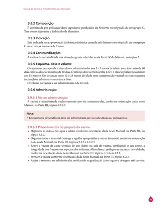 Manual de Normas e Procedimentos para Vacinação
97
3.9.2 Composição
É constituída por polissacarídeos capsulares purificados da Neisseria meningitidis do sorogrupo C.
Tem como adjuvante o hidróxido de alumínio.
3.9.3 Indicação
Está indicada para a prevenção da doença sistêmica causada pela Neisseria meningitidis do sorogrupo
C em crianças menores de 2 anos.
3.9.4 Contraindicações
A vacina é contraindicada nas situações gerais referidas nesta Parte IV do Manual, no tópico 2.
3.9.5 Esquema, dose e volume
O esquema corresponde a duas doses, administradas aos 3 e 5 meses de idade, com intervalo de 60
dias entre as doses e mínimo de 30 dias. O reforço deve ser feito entre 12 e 15 meses (preferencialmente
aos 15 meses). Em crianças entre 12 e 23 meses de idade sem comprovação vacinal ou com esquema
incompleto, administre uma única dose.
O volume da vacina a ser administrado é de 0,5 mL.
3.9.6 Administração
3.9.6.1 Via de administração
A vacina é administrada exclusivamente por via intramuscular, conforme orientação dada neste
Manual, na Parte III, tópico 6.3.2.3.
Nota:
•	Em nenhuma circunstância deve ser administrada por via subcutânea ou endovenosa.
3.9.6.2 Procedimentos no preparo da vacina
•	 Higienize as mãos com água e sabão, conforme orientação dada neste Manual, na Parte III, no
tópico 6.1.2.
•	 Organize todo o material (seringa e agulha apropriadas e outros insumos) conforme orientação
dada neste Manual, na Parte III, tópicos 3.3.3 e 6.3.2.3.
•	 Retire a vacina da caixa térmica de uso diário na sala de vacina, verificando o seu nome, a
integridade dos frascos e os aspectos dos volumes. Além disso, certifique-se do prazo de validade,
conforme orientação dada neste Manual, na Parte III, tópicos 3.3.4 e 6.3.2.3.
•	 Prepare a vacina conforme orientação dada neste Manual, na Parte III, tópico 6.2.3.
•	 Aspire o volume a ser administrado, verificando na graduação da seringa se a dosagem está correta.
 