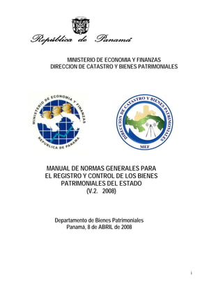 MINISTERIO DE ECONOMIA Y FINANZAS
 DIRECCION DE CATASTRO Y BIENES PATRIMONIALES




MANUAL DE NORMAS GENERALES PARA
EL REGISTRO Y CONTROL DE LOS BIENES
     PATRIMONIALES DEL ESTADO
             (V.2. 2008)



   Departamento de Bienes Patrimoniales
       Panamá, 8 de ABRIL de 2008




                                                i
 