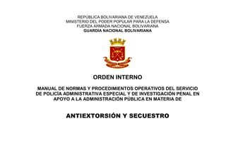 REPÚBLICA BOLIVARIANA DE VENEZUELA
MINISTERIO DEL PODER POPULAR PARA LA DEFENSA
FUERZA ARMADA NACIONAL BOLIVARIANA
GUARDIA NACIONAL BOLIVARIANA
ORDEN INTERNO
MANUAL DE NORMAS Y PROCEDIMIENTOS OPERATIVOS DEL SERVICIO
DE POLICÍA ADMINISTRATIVA ESPECIAL Y DE INVESTIGACIÓN PENAL EN
APOYO A LA ADMINISTRACIÓN PÚBLICA EN MATERIA DE
ANTIEXTORSIÓN Y SECUESTRO
 