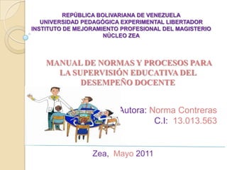REPÚBLICA BOLIVARIANA DE VENEZUELAUNIVERSIDAD PEDAGÓGICA EXPERIMENTAL LIBERTADORINSTITUTO DE MEJORAMIENTO PROFESIONAL DEL MAGISTERIONÚCLEO ZEA MANUAL DE NORMAS Y PROCESOS PARA  LA SUPERVISIÓN EDUCATIVA DEL  DESEMPEÑO DOCENTE    Autora: Norma Contreras C.I: 13.013.563   Zea,  Mayo 2011  