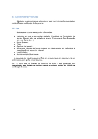 10
3.1 ELEMENTOS PRÉ-TEXTUAIS
São todos os elementos que antecedem o texto com informações que ajudam
na identificação e utilização do documento.
3.1.1 Capa
A capa deverá conter as seguintes informações:
• Instituição em que se apresenta o trabalho (Faculdade de Computação de
Montes Claros), além da unidade de ensino (Programa de Pós-Graduação
em.... ou Curso de.... );
• Nome do autor;
• Título;
• Subtítulo (se houver);
• Número de volumes (se houver mais de um, deve constar, em cada capa, a
especificação do respectivo volume);
• Local (cidade);
• Ano de depósito (da entrega).
A capa das dos trabalhos deve ser feita em encadernação em capa dura na cor
azul marinho, com grafia em cor dourada.
Obs.: A versão final do Trabalho de Conclusão de Curso – TCC (graduação e/ou
especialização), para depósito na Biblioteca, deverá ser entregue também em CD-ROM na
coordenação do curso.
 