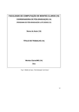 11
Fig.2 – Modelo de Capa – Pós-Graduação “Lato Sensu”
FACULDADE DE COMPUTAÇÃO DE MONTES CLAROS (16)
COORDENADORIA DE PÓS-GRADUAÇÃO (14)
PROGRAMA DE PÓS-GRADUAÇÃO LATO SENSU (12)
Nome do Autor (14)
TÍTULO DO TRABALHO (14)
Montes Claros/MG (14)
Ano
 