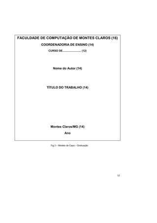 12
Fig.3 – Modelo de Capa – Graduação
FACULDADE DE COMPUTAÇÃO DE MONTES CLAROS (16)
COORDENADORIA DE ENSINO (14)
CURSO DE......................... (12)
Nome do Autor (14)
TÍTULO DO TRABALHO (14)
Montes Claros/MG (14)
Ano
 