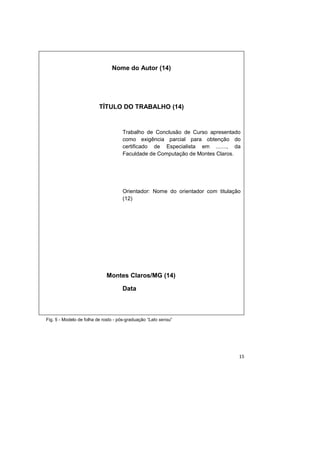 15
Fig. 5 - Modelo de folha de rosto - pós-graduação “Lato sensu”
Nome do Autor (14)
TÍTULO DO TRABALHO (14)
Trabalho de Conclusão de Curso apresentado
como exigência parcial para obtenção do
certificado de Especialista em ......., da
Faculdade de Computação de Montes Claros.
Orientador: Nome do orientador com titulação
(12)
Montes Claros/MG (14)
Data
 