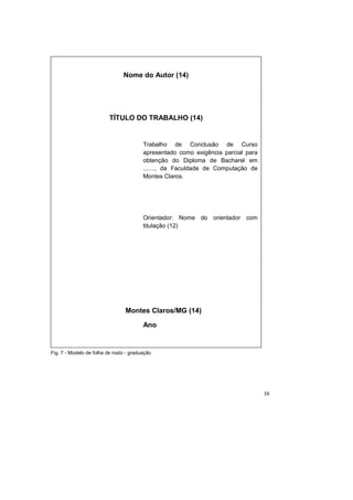 16
Fig. 7 - Modelo de folha de rosto - graduação
Nome do Autor (14)
TÍTULO DO TRABALHO (14)
Trabalho de Conclusão de Curso
apresentado como exigência parcial para
obtenção do Diploma de Bacharel em
......., da Faculdade de Computação de
Montes Claros.
Orientador: Nome do orientador com
titulação (12)
Montes Claros/MG (14)
Ano
 