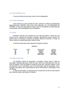 17
3.1.4 Verso da folha de rosto
O verso da folha de rosto deve conter a ficha catalográfica.
3.1.4.1 Ficha catalográfica
Será impressa no verso da folha de rosto, conforme o Código de Catalogação
Anglo-Americano (AACR2). Esta ficha será elaborada por um bibliotecário da
FACOMP, no caso das dissertações e teses. Para as monografias de Especialização
e Graduação a ficha catalográfica não é obrigatória.
3.1.5 Errata
Elemento opcional, que consiste em uma lista das folhas e linhas em que
ocorrem erros, seguida das devidas correções. Apresenta-se quase sempre em
papel avulso ou encartado, acrescido ao trabalho depois de impresso. A errata, se
houver, deve ser inserida logo após a folha de rosto.
O texto da errata deve estar disposto da seguinte maneira:
ERRATA
Folha Linha Onde se lê Leia-se
20 15 Calúdio Cláudio
30 2 Clara Carla
35 7 ISSO 9001 ISO 9001
3.1.6 Folha de Aprovação
Os trabalhos, depois de aprovados e corrigidos, devem trazer a folha de
aprovação, colocada logo após a folha de rosto. Deve ser constituída pelo nome do
autor do trabalho, título do trabalho e subtítulo (se houver), natureza, objetivo, nome
da instituição a que é submetido, área de concentração, data de aprovação, nome,
titulação e assinatura dos componentes da banca examinadora e instituições a que
são filiados.
A data de aprovação e a assinatura dos componentes da banca examinadora
são colocadas após a aprovação do trabalho.
 