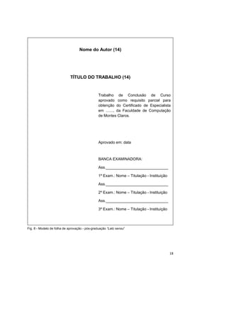 18
Fig. 8 - Modelo de folha de aprovação - pós-graduação “Lato sensu”
Nome do Autor (14)
TÍTULO DO TRABALHO (14)
Trabalho de Conclusão de Curso
aprovado como requisito parcial para
obtenção do Certificado de Especialista
em ......., da Faculdade de Computação
de Montes Claros.
Aprovado em: data
BANCA EXAMINADORA:
Ass._____________________________
1º Exam.: Nome – Titulação - Instituição
Ass._____________________________
2º Exam.: Nome – Titulação - Instituição
Ass._____________________________
3º Exam.: Nome – Titulação - Instituição
 