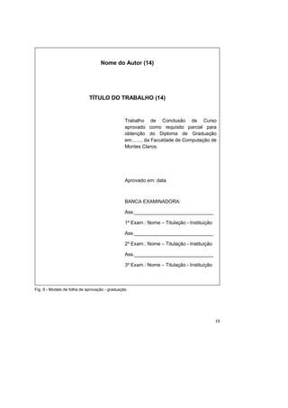 19
Fig. 9 - Modelo de folha de aprovação - graduação
Nome do Autor (14)
TÍTULO DO TRABALHO (14)
Trabalho de Conclusão de Curso
aprovado como requisito parcial para
obtenção do Diploma de Graduação
em......., da Faculdade de Computação de
Montes Claros.
Aprovado em: data
BANCA EXAMINADORA:
Ass._____________________________
1º Exam.: Nome – Titulação - Instituição
Ass._____________________________
2º Exam.: Nome – Titulação - Instituição
Ass._____________________________
3º Exam.: Nome – Titulação - Instituição
 