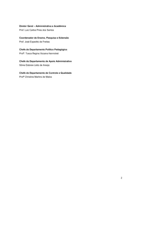 2
Diretor Geral – Administrativa e Acadêmica
Prof. Luiz Carlos Pires dos Santos
Coordenador de Ensino, Pesquisa e Extensão
Prof. José Expedito de Freitas
Chefe do Departamento Político Pedagógico
Profª. Tosca Regina Xocaira Hannickel
Chefe do Departamento de Apoio Administrativo
Sônia Dolores Lédo de Araújo
Chefe do Departamento de Controle e Qualidade
Profª Christine Martins de Matos
 