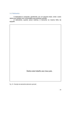 20
3.1.7 Dedicatória
A dedicatória é composta, geralmente, por um pequeno texto, onde o autor
dedica seu trabalho e/ou homenageia suas pessoas queridas.
A dedicatória, quando pouco extensa, é transcrita na mesma folha da
epígrafe.
Fig. 10 - Exemplo de dedicatória (elemento opcional)
Dedico este trabalho aos meus pais.
 