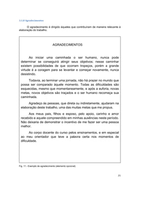 21
3.1.8 Agradecimentos
O agradecimento é dirigido àqueles que contribuíram de maneira relevante à
elaboração do trabalho.
Fig. 11 - Exemplo de agradecimento (elemento opcional)
AGRADECIMENTOS
Ao iniciar uma caminhada o ser humano, nunca pode
determinar se conseguirá atingir seus objetivos; nesse caminhar
existem possibilidades de que ocorram tropeços, porém a grande
virtude é a coragem para se levantar e começar novamente, nunca
desistindo.
Todavia, ao terminar uma jornada, não há prazer no mundo que
possa ser comparado àquele momento. Todas as dificuldades são
esquecidas, mesmo que momentaneamente, e após a euforia, novas
metas, novos objetivos são traçados e o ser humano recomeça sua
caminhada.
Agradeço às pessoas, que direta ou indiretamente, ajudaram na
elaboração deste trabalho, uma das muitas metas que me propus.
Aos meus pais, filhos e esposo, pelo apoio, carinho e amor
recebido e aquele compreendido em minhas ausências neste período.
Não deixaria de demonstrar o incentivo de me fazer ser uma pessoa
melhor.
Ao corpo docente do curso pelos ensinamentos, e em especial
ao meu orientador que teve a palavra certa nos momentos de
dificuldade.
 