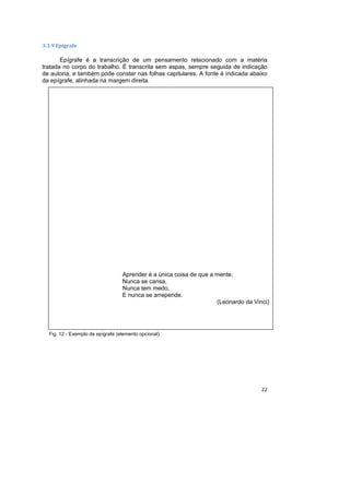 22
3.1.9 Epígrafe
Epígrafe é a transcrição de um pensamento relacionado com a matéria
tratada no corpo do trabalho. É transcrita sem aspas, sempre seguida de indicação
de autoria, e também pode constar nas folhas capitulares. A fonte é indicada abaixo
da epígrafe, alinhada na margem direita.
Fig. 12 - Exemplo de epígrafe (elemento opcional)
Aprender é a única coisa de que a mente,
Nunca se cansa,
Nunca tem medo,
E nunca se arrepende.
(Leonardo da Vinci)
 