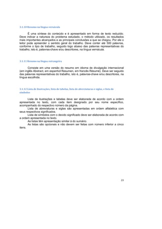23
3.1.10 Resumo na língua vernácula
É uma síntese do conteúdo e é apresentado em forma de texto reduzido.
Deve indicar a natureza do problema estudado, o método utilizado, os resultados
mais importantes alcançados e as principais conclusões a que se chegou. Por ele o
leitor pode apreender o sentido geral do trabalho. Deve conter até 500 palavras,
conforme o tipo de trabalho, seguido logo abaixo das palavras representativas do
trabalho, isto é, palavras-chave e/ou descritores, na língua vernácula.
3.1.11 Resumo na língua estrangeira
Consiste em uma versão do resumo em idioma de divulgação internacional
(em inglês Abstract, em espanhol Resumen, em francês Résumé). Deve ser seguido
das palavras representativas do trabalho, isto é, palavras-chave e/ou descritores, na
língua escolhida.
3.1.12 Lista de ilustrações, lista de tabelas, lista de abreviaturas e siglas, e lista de
símbolos
Lista de ilustrações e tabelas deve ser elaborada de acordo com a ordem
apresentada no texto, com cada item designado por seu nome específico,
acompanhado do respectivo número da página.
Lista de abreviaturas e siglas são apresentadas em ordem alfabética com
seus respectivos significados.
Lista de símbolos com o devido significado deve ser elaborada de acordo com
a ordem apresentada no texto.
As listas têm apresentação similar à do sumário.
As listas são opcionais e não devem ser feitas com número inferior a cinco
itens.
 