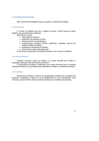 27
3.2 ELEMENTOS TEXTUAIS
São os elementos obrigatórios que compõem o conteúdo do trabalho.
3.2.1 Introdução
É a parte do trabalho que tem o objetivo de situar o leitor quanto ao tema
tratado e aos procedimentos utilizados.
Dela devem constar:
• delimitação do assunto;
• justificativa da escolha do tema;
• referencial teórico-metodológico;
• procedimentos adotados (fontes, problemas, hipóteses, técnica de
coleta e análise de dados);
• limitações à realização do trabalho;
• forma como o texto está organizado.
É escrita sem subdivisões, ao final do processo, com o verbo no pretérito.
3.2.2 Desenvolvimento
Também chamado corpo do trabalho, é a parte principal que contém a
exposição ordenada e pormenorizada do assunto.
É organizado em seções e subseções, que variam de acordo com a natureza
do assunto tratado e dos procedimentos adotados na coleta e na análise dos dados.
3.2.3 Conclusão
Parte final do trabalho. Trata-se da recapitulação sintética dos resultados da
pesquisa, ressaltando o alcance e as conseqüências de suas contribuições, bem
como seu possível mérito. Deve ser breve e basear-se em dados comprovados.
 