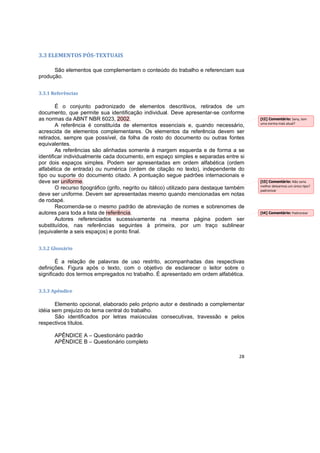 28
3.3 ELEMENTOS PÓS-TEXTUAIS
São elementos que complementam o conteúdo do trabalho e referenciam sua
produção.
3.3.1 Referências
É o conjunto padronizado de elementos descritivos, retirados de um
documento, que permite sua identificação individual. Deve apresentar-se conforme
as normas da ABNT NBR 6023, 2002.
A referência é constituída de elementos essenciais e, quando necessário,
acrescida de elementos complementares. Os elementos da referência devem ser
retirados, sempre que possível, da folha de rosto do documento ou outras fontes
equivalentes.
As referências são alinhadas somente à margem esquerda e de forma a se
identificar individualmente cada documento, em espaço simples e separadas entre si
por dois espaços simples. Podem ser apresentadas em ordem alfabética (ordem
alfabética de entrada) ou numérica (ordem de citação no texto), independente do
tipo ou suporte do documento citado. A pontuação segue padrões internacionais e
deve ser uniforme.
O recurso tipográfico (grifo, negrito ou itálico) utilizado para destaque também
deve ser uniforme. Devem ser apresentadas mesmo quando mencionadas em notas
de rodapé.
Recomenda-se o mesmo padrão de abreviação de nomes e sobrenomes de
autores para toda a lista de referência.
Autores referenciados sucessivamente na mesma página podem ser
substituídos, nas referências seguintes à primeira, por um traço sublinear
(equivalente a seis espaços) e ponto final.
3.3.2 Glossário
É a relação de palavras de uso restrito, acompanhadas das respectivas
definições. Figura após o texto, com o objetivo de esclarecer o leitor sobre o
significado dos termos empregados no trabalho. É apresentado em ordem alfabética.
3.3.3 Apêndice
Elemento opcional, elaborado pelo próprio autor e destinado a complementar
idéia sem prejuízo do tema central do trabalho.
São identificados por letras maiúsculas consecutivas, travessão e pelos
respectivos títulos.
APÊNDICE A – Questionário padrão
APÊNDICE B – Questionário completo
[t2] Comentário: Sany, tem
uma norma mais atual?
[t3] Comentário: Não seria
melhor deixarmos um único tipo?
padronizar
[t4] Comentário: Padronizar
 