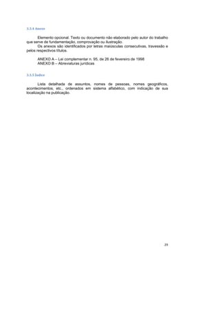 29
3.3.4 Anexo
Elemento opcional. Texto ou documento não elaborado pelo autor do trabalho
que serve de fundamentação, comprovação ou ilustração.
Os anexos são identificados por letras maiúsculas consecutivas, travessão e
pelos respectivos títulos.
ANEXO A – Lei complementar n. 95, de 26 de fevereiro de 1998
ANEXO B – Abreviaturas jurídicas
3.3.5 Índice
Lista detalhada de assuntos, nomes de pessoas, nomes geográficos,
acontecimentos, etc., ordenados em sistema alfabético, com indicação de sua
localização na publicação.
 