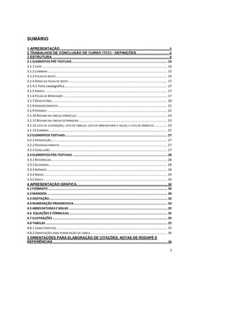 3
SUMÁRIO
1 APRESENTAÇÃO ..................................................................................................................5
2 TRABALHOS DE CONCLUSÃO DE CURSO (TCC) - DEFINIÇÕES ..................................6
3 ESTRUTURA ..........................................................................................................................8
3.1 ELEMENTOS PRÉ-TEXTUAIS.................................................................................................... 10
3.1.1 CAPA ........................................................................................................................................ 10
3.1.2 LOMBADA.................................................................................................................................. 13
3.1.3 FOLHA DE ROSTO ......................................................................................................................... 14
3.1.4 VERSO DA FOLHA DE ROSTO ........................................................................................................... 17
3.1.4.1 Ficha catalográfica................................................................................................................ 17
3.1.5 ERRATA ..................................................................................................................................... 17
3.1.6 FOLHA DE APROVAÇÃO ................................................................................................................. 17
3.1.7 DEDICATÓRIA.............................................................................................................................. 20
3.1.8 AGRADECIMENTOS....................................................................................................................... 21
3.1.9 EPÍGRAFE................................................................................................................................... 22
3.1.10 RESUMO NA LÍNGUA VERNÁCULA .................................................................................................. 23
3.1.11 RESUMO NA LÍNGUA ESTRANGEIRA ................................................................................................ 23
3.1.12 LISTA DE ILUSTRAÇÕES, LISTA DE TABELAS, LISTA DE ABREVIATURAS E SIGLAS, E LISTA DE SÍMBOLOS .............. 23
3.1.13 SUMÁRIO................................................................................................................................. 25
3.2 ELEMENTOS TEXTUAIS........................................................................................................... 27
3.2.1 INTRODUÇÃO.............................................................................................................................. 27
3.2.2 DESENVOLVIMENTO ..................................................................................................................... 27
3.2.3 CONCLUSÃO ............................................................................................................................... 27
3.3 ELEMENTOS PÓS-TEXTUAIS ................................................................................................... 28
3.3.1 REFERÊNCIAS.............................................................................................................................. 28
3.3.2 GLOSSÁRIO................................................................................................................................. 28
3.3.3 APÊNDICE .................................................................................................................................. 28
3.3.4 ANEXO ...................................................................................................................................... 29
3.3.5 ÍNDICE....................................................................................................................................... 29
4 APRESENTAÇÃO GRÁFICA............................................................................................... 30
4.1 FORMATO............................................................................................................................. 30
4.2 MARGEM.............................................................................................................................. 30
4.3 DIGITAÇÃO............................................................................................................................ 32
4.4 NUMERAÇÃO PROGRESSIVA.................................................................................................. 33
4.5 ABREVIATURAS E SIGLAS ....................................................................................................... 35
4.6 EQUAÇÕES E FÓRMULAS....................................................................................................... 35
4.7 ILUSTRAÇÕES........................................................................................................................ 35
4.8 TABELAS ............................................................................................................................... 35
4.8.1 CARACTERÍSTICAS ........................................................................................................................ 35
4.8.2 ORIENTAÇÕES PARA FORMATAÇÃO DA TABELA ................................................................................... 36
5 ORIENTAÇÕES PARA ELABORAÇÃO DE CITAÇÕES, NOTAS DE RODAPÉ E
REFERÊNCIAS........................................................................................................................ 38
 