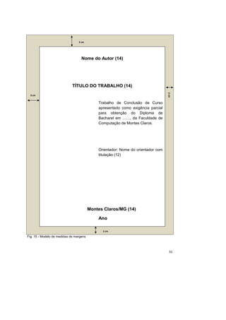 31
Fig. 15 - Modelo de medidas de margens
Nome do Autor (14)
TÍTULO DO TRABALHO (14)
Trabalho de Conclusão de Curso
apresentado como exigência parcial
para obtenção do Diploma de
Bacharel em ......., da Faculdade de
Computação de Montes Claros.
Orientador: Nome do orientador com
titulação (12)
Montes Claros/MG (14)
Ano
3 cm
3 cm
2cm
2 cm
 