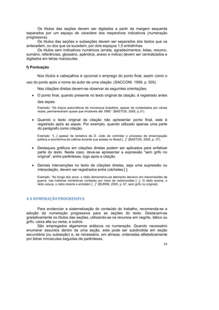 33
Os títulos das seções devem ser digitados a partir da margem esquerda
separados por um espaço de caractere dos respectivos indicativos (numeração
progressiva).
Os títulos das seções e subseções devem ser separados dos textos que os
antecedem, ou dos que os sucedem, por dois espaços 1,5 entrelinhas.
Os títulos sem indicativos numéricos (errata, agradecimentos, listas, resumo,
sumário, referências, glossário, apêndice, anexo e índice) devem ser centralizados e
digitados em letras maiúsculas.
f) Pontuação
Nos títulos e cabeçalhos é opcional o emprego do ponto final, assim como o
uso do ponto após o nome do autor de uma citação. (SACCONI, 1999, p. 505)
Nas citações diretas devem-se observar as seguintes orientações:
• O ponto final, quando presente no texto original da citação, é registrado antes
das aspas.
Exemplo: “Os traços autocráticos da monarquia brasileira, apesar de contestados por várias
vezes, permaneceram quase que imutáveis até 1889.” (BASTOS, 2005, p.31)
• Quando o texto original da citação não apresentar ponto final, este é
registrado após as aspas. Por exemplo, quando utilizado apenas uma parte
do parágrafo como citação.
Exemplo: “[...] apesar da tentativa de D. João de controlar o processo de emancipação
política e econômica da colônia durante sua estada no Brasil [...]” (BASTOS, 2005, p. 37).
• Destaques gráficos em citações diretas podem ser aplicados para enfatizar
parte do texto. Neste caso, deve-se apresentar a expressão “sem grifo no
original”, entre parênteses, logo após a citação.
• Demais intervenções no texto de citações diretas, seja uma supressão ou
interpolação, devem ser registrados entre colchetes [ ].
Exemplo: “Ao longo dos anos, o rádio demonstrou-se elemento decisivo em transmissões de
guerra, nas histórias românticas contadas por meio de radionovelas [...]. O rádio ensina, o
rádio educa, o rádio diverte e entretém [...]” (BURINI, 2005, p. 67, sem grifo no original).
4.4 NUMERAÇÃO PROGRESSIVA
Para evidenciar a sistematização do conteúdo do trabalho, recomenda-se a
adoção da numeração progressiva para as seções do texto. Destacam-se
gradativamente os títulos das seções, utilizando-se os recursos em negrito, itálico ou
grifo, caixa alta ou versa, e outros.
São empregados algarismos arábicos na numeração. Quando necessário
enumerar assuntos dentro de uma seção, esta pode ser subdividida em seção
secundária (ou subseção) e, se necessário, em alíneas, ordenadas alfabeticamente
por letras minúsculas seguidas de parênteses.
 