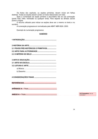 34
Os títulos dos capítulos, ou seções primárias, devem iniciar em folhas
distintas. Todas as seções devem conter um texto relacionado com elas.
Após a numeração da seção primária e secundária não se usa pontuação
(ponto final, hífen, travessão ou qualquer sinal). Para separar as alíneas usa-se
ponto e vírgula.
O recurso utilizado para indicar as seções deve ser o mesmo no texto e no
sumário.
A numeração progressiva é normalizada pela ABNT NBR 6024, 2003.
Exemplo de numeração progressiva:
SUMÁRIO
1 INTRODUÇÃO.....................................................................
2 HISTÓRIA DA ARTE...........................................................
2.1 POVOS PRÉ-HISTÓRICOS E PRIMITIVOS....................
2.2 ARTE PARA A ETERNIDADE.........................................
2.3 O IMPÉRIO DO BELO .....................................................
3 ARTE E EDUCAÇÃO.........................................................
3.1 ARTE NA ESCOLA..........................................................
3.2 LEITURA E ARTE............................................................
a) Música .....................................................................
b) Desenho ..................................................................
4 CONSIDERAÇÕES FINAIS ...............................................
REFERÊNCIAS......................................................................
APÊNDICE A – Título..............................................................
ANEXO A – Título....................................................................
[t7] Comentário: não são
numerados?
 