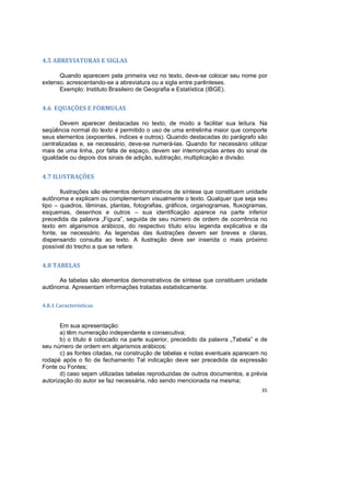 35
4.5 ABREVIATURAS E SIGLAS
Quando aparecem pela primeira vez no texto, deve-se colocar seu nome por
extenso, acrescentando-se a abreviatura ou a sigla entre parênteses.
Exemplo: Instituto Brasileiro de Geografia e Estatística (IBGE).
4.6 EQUAÇÕES E FÓRMULAS
Devem aparecer destacadas no texto, de modo a facilitar sua leitura. Na
seqüência normal do texto é permitido o uso de uma entrelinha maior que comporte
seus elementos (expoentes, índices e outros). Quando destacadas do parágrafo são
centralizadas e, se necessário, deve-se numerá-las. Quando for necessário utilizar
mais de uma linha, por falta de espaço, devem ser interrompidas antes do sinal de
igualdade ou depois dos sinais de adição, subtração, multiplicação e divisão.
4.7 ILUSTRAÇÕES
Ilustrações são elementos demonstrativos de síntese que constituem unidade
autônoma e explicam ou complementam visualmente o texto. Qualquer que seja seu
tipo – quadros, lâminas, plantas, fotografias, gráficos, organogramas, fluxogramas,
esquemas, desenhos e outros – sua identificação aparece na parte inferior
precedida da palavra „Figura‟, seguida de seu número de ordem de ocorrência no
texto em algarismos arábicos, do respectivo título e/ou legenda explicativa e da
fonte, se necessário. As legendas das ilustrações devem ser breves e claras,
dispensando consulta ao texto. A ilustração deve ser inserida o mais próximo
possível do trecho a que se refere.
4.8 TABELAS
As tabelas são elementos demonstrativos de síntese que constituem unidade
autônoma. Apresentam informações tratadas estatisticamente.
4.8.1 Características
Em sua apresentação:
a) têm numeração independente e consecutiva;
b) o título é colocado na parte superior, precedido da palavra „Tabela‟ e de
seu número de ordem em algarismos arábicos;
c) as fontes citadas, na construção de tabelas e notas eventuais aparecem no
rodapé após o fio de fechamento Tal indicação deve ser precedida da expressão
Fonte ou Fontes;
d) caso sejam utilizadas tabelas reproduzidas de outros documentos, a prévia
autorização do autor se faz necessária, não sendo mencionada na mesma;
 